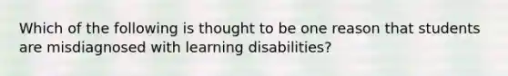 Which of the following is thought to be one reason that students are misdiagnosed with learning disabilities?