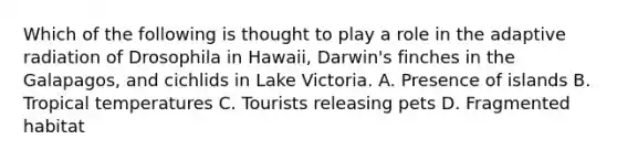 Which of the following is thought to play a role in the adaptive radiation of Drosophila in Hawaii, Darwin's finches in the Galapagos, and cichlids in Lake Victoria. A. Presence of islands B. Tropical temperatures C. Tourists releasing pets D. Fragmented habitat