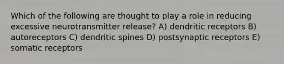 Which of the following are thought to play a role in reducing excessive neurotransmitter release? A) dendritic receptors B) autoreceptors C) dendritic spines D) postsynaptic receptors E) somatic receptors