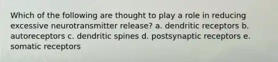 Which of the following are thought to play a role in reducing excessive neurotransmitter release? a. dendritic receptors b. autoreceptors c. dendritic spines d. postsynaptic receptors e. somatic receptors