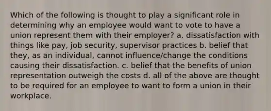 Which of the following is thought to play a significant role in determining why an employee would want to vote to have a union represent them with their employer?​ a. dissatisfaction with things like pay, job security, supervisor practices b. belief that they, as an individual, cannot influence/change the conditions causing their dissatisfaction. c. belief that the benefits of union representation outweigh the costs d. all of the above are thought to be required for an employee to want to form a union in their workplace.