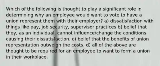 Which of the following is thought to play a significant role in determining why an employee would want to vote to have a union represent them with their employer? ​a) dissatisfaction with things like pay, job security, supervisor practices ​b) belief that they, as an individual, cannot influence/change the conditions causing their dissatisfaction. ​c) belief that the benefits of union representation outweigh the costs. ​d) all of the above are thought to be required for an employee to want to form a union in their workplace.