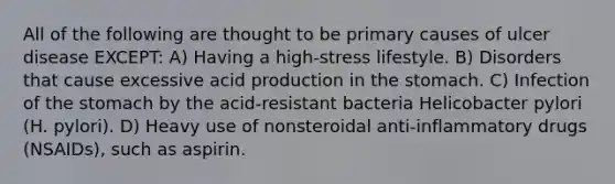 All of the following are thought to be primary causes of ulcer disease EXCEPT: A) Having a high-stress lifestyle. B) Disorders that cause excessive acid production in the stomach. C) Infection of the stomach by the acid-resistant bacteria Helicobacter pylori (H. pylori). D) Heavy use of nonsteroidal anti-inflammatory drugs (NSAIDs), such as aspirin.