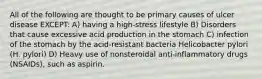 All of the following are thought to be primary causes of ulcer disease EXCEPT: A) having a high-stress lifestyle B) Disorders that cause excessive acid production in the stomach C) infection of the stomach by the acid-resistant bacteria Helicobacter pylori (H. pylori) D) Heavy use of nonsteroidal anti-inflammatory drugs (NSAIDs), such as aspirin.