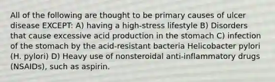 All of the following are thought to be primary causes of ulcer disease EXCEPT: A) having a high-stress lifestyle B) Disorders that cause excessive acid production in the stomach C) infection of the stomach by the acid-resistant bacteria Helicobacter pylori (H. pylori) D) Heavy use of nonsteroidal anti-inflammatory drugs (NSAIDs), such as aspirin.