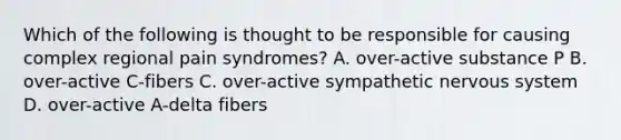 Which of the following is thought to be responsible for causing complex regional pain syndromes? A. over-active substance P B. over-active C-fibers C. over-active sympathetic nervous system D. over-active A-delta fibers