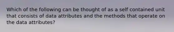 Which of the following can be thought of as a self contained unit that consists of data attributes and the methods that operate on the data attributes?