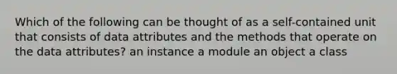 Which of the following can be thought of as a self-contained unit that consists of data attributes and the methods that operate on the data attributes? an instance a module an object a class