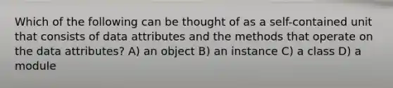 Which of the following can be thought of as a self-contained unit that consists of data attributes and the methods that operate on the data attributes? A) an object B) an instance C) a class D) a module