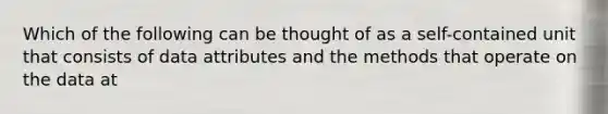 Which of the following can be thought of as a self-contained unit that consists of data attributes and the methods that operate on the data at