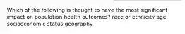 Which of the following is thought to have the most significant impact on population health outcomes? race or ethnicity age socioeconomic status geography