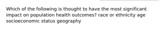 Which of the following is thought to have the most significant impact on population health outcomes? race or ethnicity age socioeconomic status geography