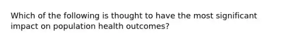 Which of the following is thought to have the most significant impact on population health outcomes?