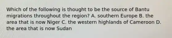 Which of the following is thought to be the source of Bantu migrations throughout the region? A. southern Europe B. the area that is now Niger C. the western highlands of Cameroon D. the area that is now Sudan