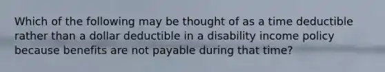 Which of the following may be thought of as a time deductible rather than a dollar deductible in a disability income policy because benefits are not payable during that time?