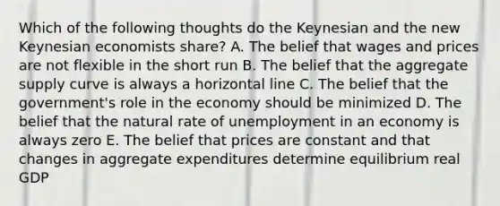 Which of the following thoughts do the Keynesian and the new Keynesian economists share? A. The belief that wages and prices are not flexible in the short run B. The belief that the aggregate supply curve is always a horizontal line C. The belief that the government's role in the economy should be minimized D. The belief that the natural rate of unemployment in an economy is always zero E. The belief that prices are constant and that changes in aggregate expenditures determine equilibrium real GDP