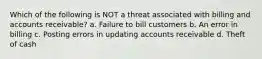 Which of the following is NOT a threat associated with billing and accounts receivable? a. Failure to bill customers b. An error in billing c. Posting errors in updating accounts receivable d. Theft of cash