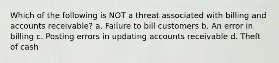 Which of the following is NOT a threat associated with billing and accounts receivable? a. Failure to bill customers b. An error in billing c. Posting errors in updating accounts receivable d. Theft of cash