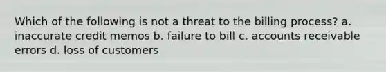 Which of the following is not a threat to the billing process? a. inaccurate credit memos b. failure to bill c. accounts receivable errors d. loss of customers