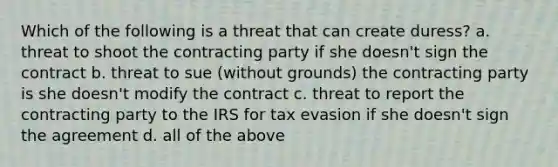 Which of the following is a threat that can create duress? a. threat to shoot the contracting party if she doesn't sign the contract b. threat to sue (without grounds) the contracting party is she doesn't modify the contract c. threat to report the contracting party to the IRS for tax evasion if she doesn't sign the agreement d. all of the above