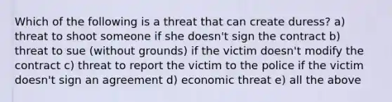 Which of the following is a threat that can create duress? a) threat to shoot someone if she doesn't sign the contract b) threat to sue (without grounds) if the victim doesn't modify the contract c) threat to report the victim to the police if the victim doesn't sign an agreement d) economic threat e) all the above