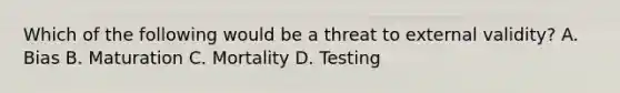 Which of the following would be a threat to external validity? A. Bias B. Maturation C. Mortality D. Testing