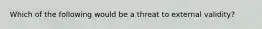 Which of the following would be a threat to external validity?