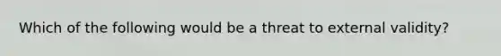 Which of the following would be a threat to external validity?