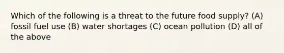 Which of the following is a threat to the future food supply? (A) fossil fuel use (B) water shortages (C) ocean pollution (D) all of the above