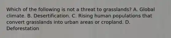 Which of the following is not a threat to grasslands? A. Global climate. B. Desertification. C. Rising human populations that convert grasslands into urban areas or cropland. D. Deforestation