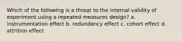 Which of the following is a threat to the internal validity of experiment using a repeated measures design? a. instrumentation effect b. redundancy effect c. cohort effect d. attrition effect