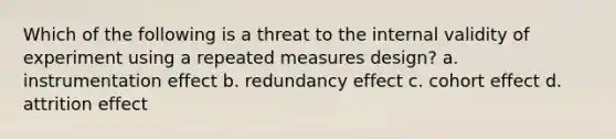 Which of the following is a threat to the internal validity of experiment using a repeated measures design? a. instrumentation effect b. redundancy effect c. cohort effect d. attrition effect