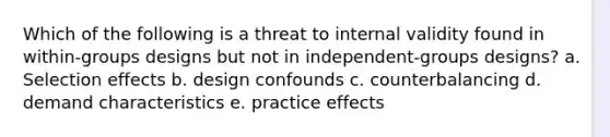 Which of the following is a threat to internal validity found in within-groups designs but not in independent-groups designs? a. Selection effects b. design confounds c. counterbalancing d. demand characteristics e. practice effects