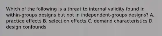 Which of the following is a threat to internal validity found in within-groups designs but not in independent-groups designs? A. practice effects B. selection effects C. demand characteristics D. design confounds