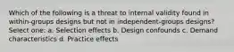 Which of the following is a threat to internal validity found in within-groups designs but not in independent-groups designs? Select one: a. Selection effects b. Design confounds c. Demand characteristics d. Practice effects