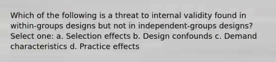 Which of the following is a threat to internal validity found in within-groups designs but not in independent-groups designs? Select one: a. Selection effects b. Design confounds c. Demand characteristics d. Practice effects