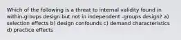 Which of the following is a threat to internal validity found in within-groups design but not in independent -groups design? a) selection effects b) design confounds c) demand characteristics d) practice effects