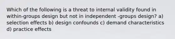 Which of the following is a threat to internal validity found in within-groups design but not in independent -groups design? a) selection effects b) design confounds c) demand characteristics d) practice effects