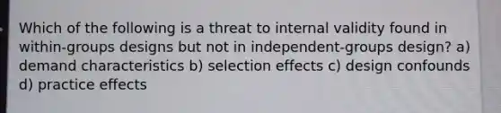 Which of the following is a threat to internal validity found in within-groups designs but not in independent-groups design? a) demand characteristics b) selection effects c) design confounds d) practice effects