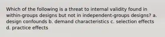 Which of the following is a threat to internal validity found in within-groups designs but not in independent-groups designs? a. design confounds b. demand characteristics c. selection effects d. practice effects