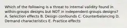 Which of the following is a threat to internal validity found in within-groups designs but NOT in independent-groups designs? A. Selection effects B. Design confounds C. Counterbalancing D. Demand characteristics E. Practice effects