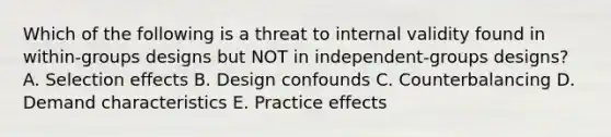 Which of the following is a threat to internal validity found in within-groups designs but NOT in independent-groups designs? A. Selection effects B. Design confounds C. Counterbalancing D. Demand characteristics E. Practice effects