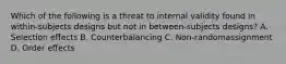 Which of the following is a threat to internal validity found in within-subjects designs but not in between-subjects designs? A. Selection effects B. Counterbalancing C. Non-randomassignment D. Order effects