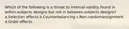 Which of the following is a threat to internal validity found in within-subjects designs but not in between-subjects designs? a.Selection effects b.Counterbalancing c.Non-randomassignment d.Order effects