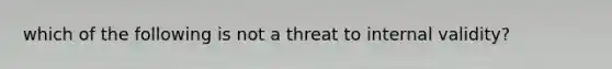 which of the following is not a threat to internal validity?