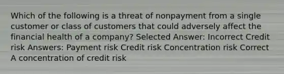 Which of the following is a threat of nonpayment from a single customer or class of customers that could adversely affect the financial health of a company? Selected Answer: Incorrect Credit risk Answers: Payment risk Credit risk Concentration risk Correct A concentration of credit risk