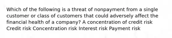 Which of the following is a threat of nonpayment from a single customer or class of customers that could adversely affect the financial health of a company? A concentration of credit risk Credit risk Concentration risk Interest risk Payment risk