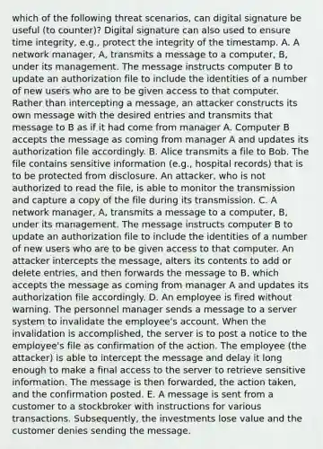 which of the following threat scenarios, can digital signature be useful (to counter)? Digital signature can also used to ensure time integrity, e.g., protect the integrity of the timestamp. A. A network manager, A, transmits a message to a computer, B, under its management. The message instructs computer B to update an authorization file to include the identities of a number of new users who are to be given access to that computer. Rather than intercepting a message, an attacker constructs its own message with the desired entries and transmits that message to B as if it had come from manager A. Computer B accepts the message as coming from manager A and updates its authorization file accordingly. B. Alice transmits a file to Bob. The file contains sensitive information (e.g., hospital records) that is to be protected from disclosure. An attacker, who is not authorized to read the file, is able to monitor the transmission and capture a copy of the file during its transmission. C. A network manager, A, transmits a message to a computer, B, under its management. The message instructs computer B to update an authorization file to include the identities of a number of new users who are to be given access to that computer. An attacker intercepts the message, alters its contents to add or delete entries, and then forwards the message to B, which accepts the message as coming from manager A and updates its authorization file accordingly. D. An employee is fired without warning. The personnel manager sends a message to a server system to invalidate the employee's account. When the invalidation is accomplished, the server is to post a notice to the employee's file as confirmation of the action. The employee (the attacker) is able to intercept the message and delay it long enough to make a final access to the server to retrieve sensitive information. The message is then forwarded, the action taken, and the confirmation posted. E. A message is sent from a customer to a stockbroker with instructions for various transactions. Subsequently, the investments lose value and the customer denies sending the message.