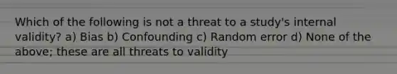 Which of the following is not a threat to a study's internal validity? a) Bias b) Confounding c) Random error d) None of the above; these are all threats to validity