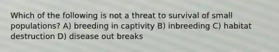 Which of the following is not a threat to survival of small populations? A) breeding in captivity B) inbreeding C) habitat destruction D) disease out breaks